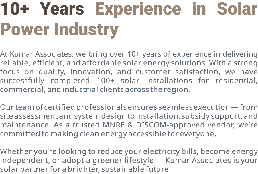 10+ Years Experience in Solar Power Industry At Kumar Associates, we bring over 10+ years of experience in delivering reliable, efficient, and affordable solar energy solutions. With a strong focus on quality, innovation, and customer satisfaction, we have successfully completed 100+ solar installations for residential, commercial, and industrial clients across the region. Our team of certified professionals ensures seamless execution — from site assessment and system design to installation, subsidy support, and maintenance. As a trusted MNRE & DISCOM-approved vendor, we’re committed to making clean energy accessible for everyone. Whether you’re looking to reduce your electricity bills, become energy independent, or adopt a greener lifestyle — Kumar Associates is your solar partner for a brighter, sustainable future.