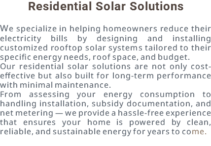Residential Solar Solutions We specialize in helping homeowners reduce their electricity bills by designing and installing customized rooftop solar systems tailored to their specific energy needs, roof space, and budget. Our residential solar solutions are not only cost-effective but also built for long-term performance with minimal maintenance. From assessing your energy consumption to handling installation, subsidy documentation, and net metering — we provide a hassle-free experience that ensures your home is powered by clean, reliable, and sustainable energy for years to come.