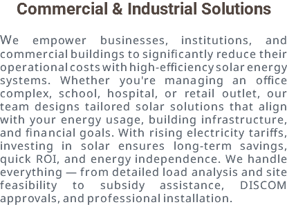 Commercial & Industrial Solutions We empower businesses, institutions, and commercial buildings to significantly reduce their operational costs with high-efficiency solar energy systems. Whether you're managing an office complex, school, hospital, or retail outlet, our team designs tailored solar solutions that align with your energy usage, building infrastructure, and financial goals. With rising electricity tariffs, investing in solar ensures long-term savings, quick ROI, and energy independence. We handle everything — from detailed load analysis and site feasibility to subsidy assistance, DISCOM approvals, and professional installation.