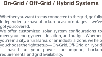 On-Grid / Off-Grid / Hybrid Systems Whether you want to stay connected to the grid, go fully independent, or have a backup in case of outages — we’ve got you covered. We offer customized solar system configurations to meet your energy needs, location, and budget. Whether you're in a city, a rural area, or an industrial zone, we help you choose the right setup — On-Grid, Off-Grid, or Hybrid — based on your power consumption, backup requirements, and grid availability.