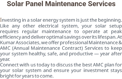 Solar Panel Maintenance Services Investing in a solar energy system is just the beginning. Like any other electrical system, your solar setup requires regular maintenance to operate at peak efficiency and deliver optimal savings over its lifespan. At Kumar Associates, we offer professional Maintenance & AMC (Annual Maintenance Contract) Services to keep your system healthy, safe, and productive — year after year. Connect with us today to discuss the best AMC plan for your solar system and ensure your investment stays bright for years to come.